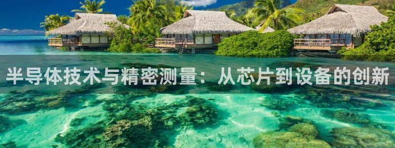 恒行娱乐婆蹬74ooo5盗：半导体技术与精密测量：从芯片到设