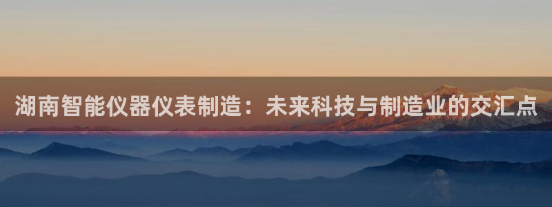 恒行娱乐5ll533主管正直：湖南智能仪器仪表制造：未来科技