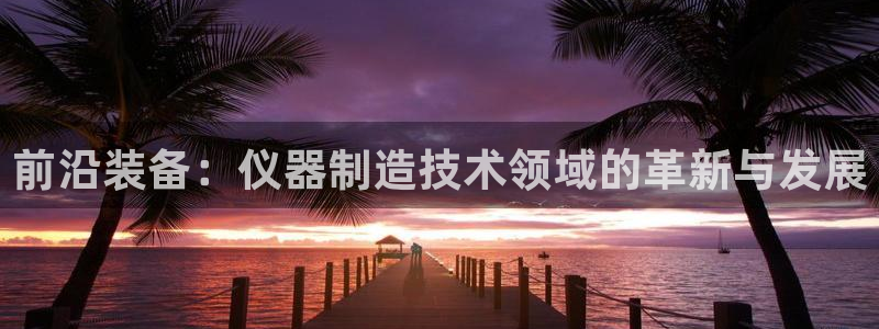 恒行娱乐卫74OOO5：前沿装备：仪器制造技术领域的革新与发