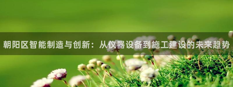 恒行主管总代6ll5l周至：朝阳区智能制造与创新：从仪器设备