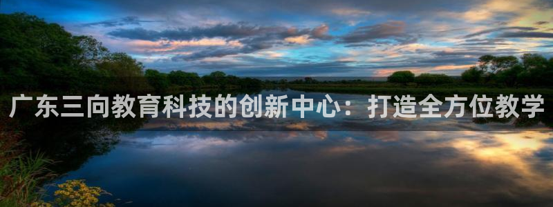 恒行娱乐陈74OOO5：广东三向教育科技的创新中心：打造全方