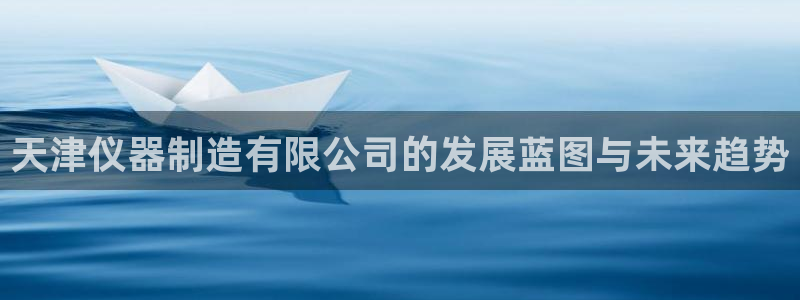 恒行注册全2O5O5O：天津仪器制造有限公司的发展蓝图与未来