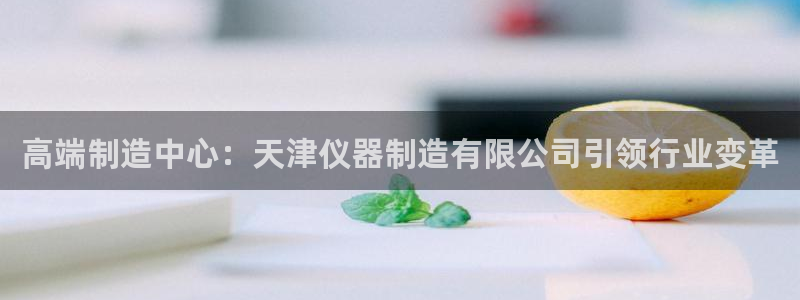 恒行娱乐吕74OOO5：高端制造中心：天津仪器制造有限公司引