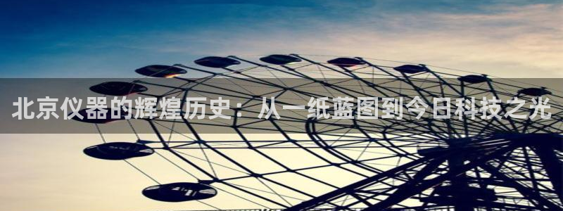 恒行2沈74OOO5：北京仪器的辉煌历史：从一纸蓝图到今日科