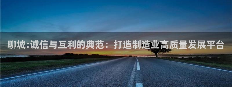 恒行娱乐吴74OOO5：聊城:诚信与互利的典范：打造制造业高